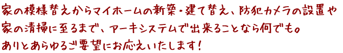 家の模様替えからマイホームの新築・建て替え、防犯カメラの設置や家の清掃に至るまで、アーキシステムで出来ることなら何でも。ありとあらゆるご要望にお応えいたします！