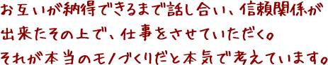 お互いが納得できるまで話し合い、信頼関係が出来たその上で、仕事をさせていただく。それが本当のモノづくりだと本気で考えています。