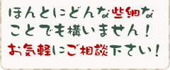 ほんとにどんな些細なことでも構いません！お気軽にご相談下さい！